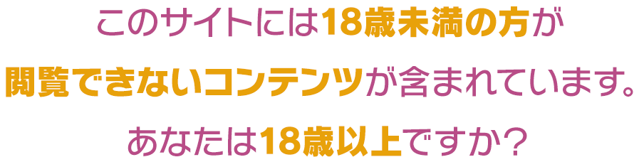 このサイトには18歳未満の方が閲覧できないコンテンツが含まれています。あなたは18歳以上ですか？